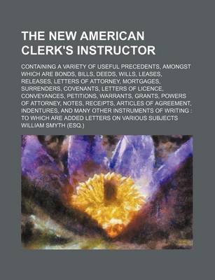 Book cover for The New American Clerk's Instructor; Containing a Variety of Useful Precedents, Amongst Which Are Bonds, Bills, Deeds, Wills, Leases, Releases, Letters of Attorney, Mortgages, Surrenders, Covenants, Letters of Licence, Conveyances, Petitions, Warrants, Gr