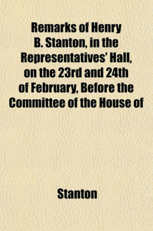 Cover of Remarks of Henry B. Stanton, in the Representatives' Hall, on the 23rd and 24th of February, Before the Committee of the House of