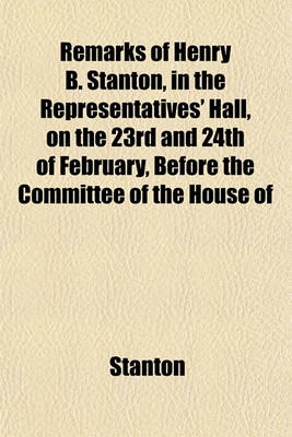 Book cover for Remarks of Henry B. Stanton, in the Representatives' Hall, on the 23rd and 24th of February, Before the Committee of the House of