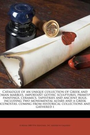 Cover of Catalogue of an Unique Collection of Greek and Roman Marbles, Important Gothic Sculptures, Primitive Paintings, Ceramics, Tapestries and Ancient Rugs, Including Two Monumental Altars and a Greek Iconostas, Coming from Historical Collections and Gathered I