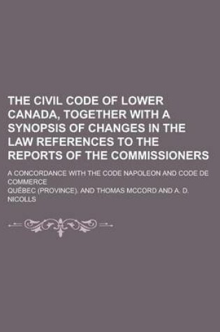 Cover of The Civil Code of Lower Canada, Together with a Synopsis of Changes in the Law References to the Reports of the Commissioners; A Concordance with the Code Napoleon and Code de Commerce