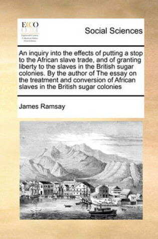 Cover of An Inquiry Into the Effects of Putting a Stop to the African Slave Trade, and of Granting Liberty to the Slaves in the British Sugar Colonies. by the Author of the Essay on the Treatment and Conversion of African Slaves in the British Sugar Colonies