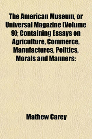 Cover of The American Museum, or Universal Magazine (Volume 9); Containing Essays on Agriculture, Commerce, Manufactures, Politics, Morals and Manners