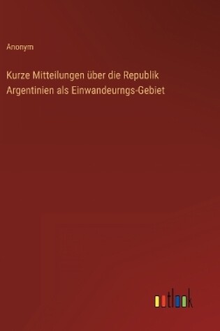 Cover of Kurze Mitteilungen über die Republik Argentinien als Einwandeurngs-Gebiet