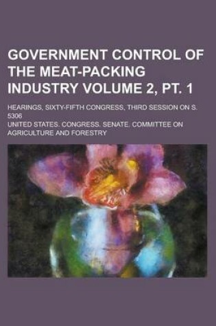 Cover of Government Control of the Meat-Packing Industry; Hearings, Sixty-Fifth Congress, Third Session on S. 5306 Volume 2, PT. 1