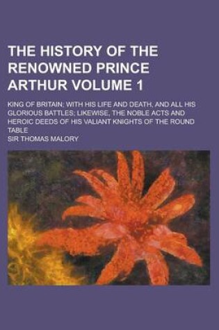 Cover of The History of the Renowned Prince Arthur; King of Britain; With His Life and Death, and All His Glorious Battles; Likewise, the Noble Acts and Heroic Deeds of His Valiant Knights of the Round Table Volume 1
