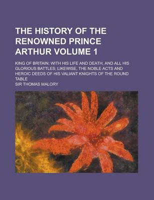 Book cover for The History of the Renowned Prince Arthur; King of Britain; With His Life and Death, and All His Glorious Battles; Likewise, the Noble Acts and Heroic Deeds of His Valiant Knights of the Round Table Volume 1