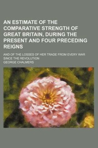 Cover of An Estimate of the Comparative Strength of Great Britain, During the Present and Four Preceding Reigns; And of the Losses of Her Trade from Every War Since the Revolution