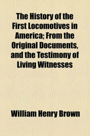 Cover of The History of the First Locomotives in America; From the Original Documents, and the Testimony of Living Witnesses