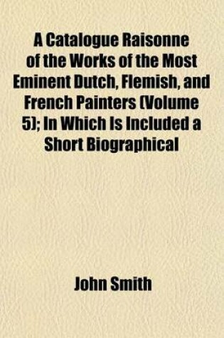 Cover of A Catalogue Raisonne of the Works of the Most Eminent Dutch, Flemish, and French Painters (Volume 5); In Which Is Included a Short Biographical