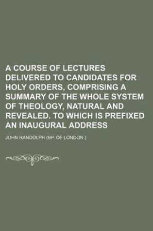 Cover of A Course of Lectures Delivered to Candidates for Holy Orders, Comprising a Summary of the Whole System of Theology, Natural and Revealed. to Which Is Prefixed an Inaugural Address