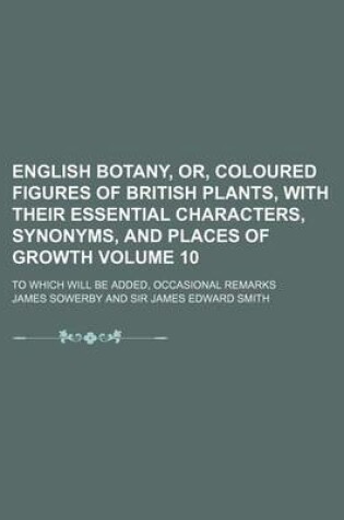 Cover of English Botany, Or, Coloured Figures of British Plants, with Their Essential Characters, Synonyms, and Places of Growth Volume 10; To Which Will Be Added, Occasional Remarks