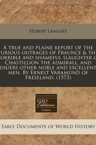 Cover of A True and Plaine Report of the Furious Outrages of Fraunce & the Horrible and Shameful Slaughter of Chastillion the Admirall, and Diuers Other Noble and Excellent Men. by Ernest Varamund of Freseland. (1573)