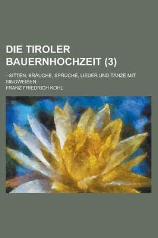 Cover of Die Tiroler Bauernhochzeit; --Sitten, Brauche, Spruche, Lieder Und Tanze Mit Singweisen (3 )