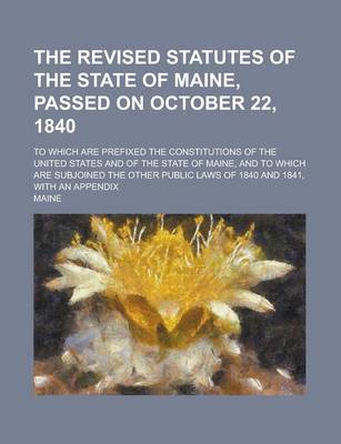 Book cover for The Revised Statutes of the State of Maine, Passed on October 22, 1840; To Which Are Prefixed the Constitutions of the United States and of the State of Maine, and to Which Are Subjoined the Other Public Laws of 1840 and 1841, with an