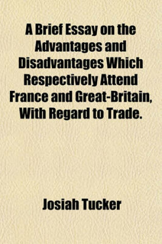 Cover of A Brief Essay on the Advantages and Disadvantages Which Respectively Attend France and Great-Britain, with Regard to Trade.