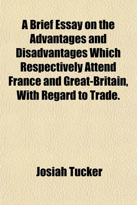 Book cover for A Brief Essay on the Advantages and Disadvantages Which Respectively Attend France and Great-Britain, with Regard to Trade.