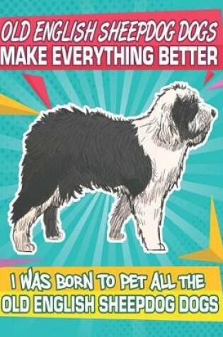 Cover of Old English Sheepdog Dogs Make Everything Better I Was Born To Pet All The Old English Sheepdog Dogs