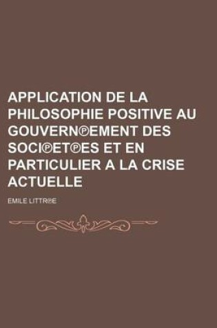 Cover of Application de La Philosophie Positive Au Gouvern Ement Des Soci Et Es Et En Particulier a la Crise Actuelle