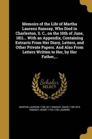 Cover of Memoirs of the Life of Martha Laurens Ramsay, Who Died in Charleston, S. C., on the 10th of June, 1811... with an Appendix, Containing Extracts from Her Diary, Letters, and Other Private Papers. and Also from Letters Written to Her, by Her Father, ...