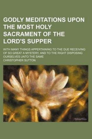 Cover of Godly Meditations Upon the Most Holy Sacrament of the Lord's Supper; With Many Things Appertaining to the Due Receiving of So Great a Mystery, and to the Right Disposing Ourselves Unto the Same