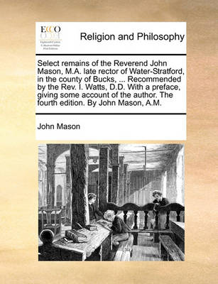 Book cover for Select Remains of the Reverend John Mason, M.A. Late Rector of Water-Stratford, in the County of Bucks, ... Recommended by the REV. I. Watts, D.D. with a Preface, Giving Some Account of the Author. the Fourth Edition. by John Mason, A.M.