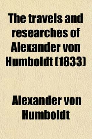Cover of The Travels and Researches of Alexander Von Humboldt; Being a Condensed Narrative of His Journeys in the Equinoctial Regions of America, and in Asiatic Russia Together with Analysis of His More Important Investigations