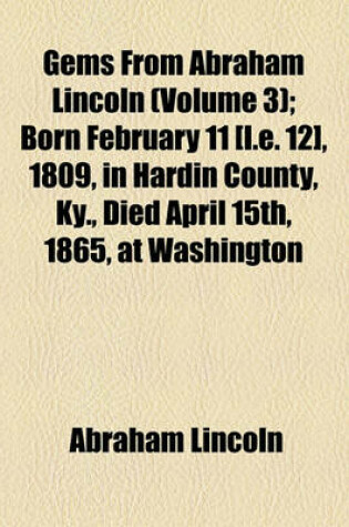 Cover of Gems from Abraham Lincoln (Volume 3); Born February 11 [I.E. 12], 1809, in Hardin County, KY., Died April 15th, 1865, at Washington