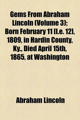 Book cover for Gems from Abraham Lincoln (Volume 3); Born February 11 [I.E. 12], 1809, in Hardin County, KY., Died April 15th, 1865, at Washington