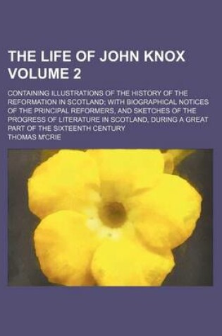 Cover of The Life of John Knox; Containing Illustrations of the History of the Reformation in Scotland with Biographical Notices of the Principal Reformers, and Sketches of the Progress of Literature in Scotland, During a Great Part of Volume 2