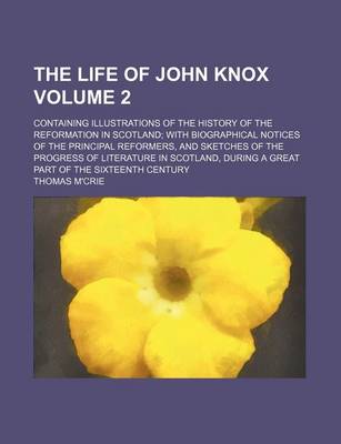 Book cover for The Life of John Knox; Containing Illustrations of the History of the Reformation in Scotland with Biographical Notices of the Principal Reformers, and Sketches of the Progress of Literature in Scotland, During a Great Part of Volume 2