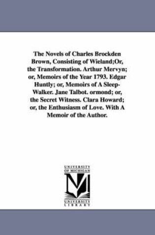 Cover of The Novels of Charles Brockden Brown, Consisting of Wieland;Or, the Transformation. Arthur Mervyn; or, Memoirs of the Year 1793. Edgar Huntly; or, Memoirs of A Sleep-Walker. Jane Talbot. ormond; or, the Secret Witness. Clara Howard; or, the Enthusiasm of Love.