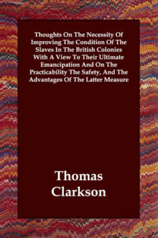 Cover of Thoughts On The Necessity Of Improving The Condition Of The Slaves In The British Colonies With A View To Their Ultimate Emancipation And On The Practicability The Safety, And The Advantages Of The Latter Measure