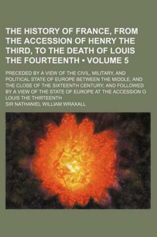 Cover of The History of France, from the Accession of Henry the Third, to the Death of Louis the Fourteenth (Volume 5); Preceded by a View of the Civil, Military, and Political State of Europe Between the Middle, and the Close of the Sixteenth Century and Followed by a