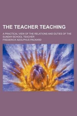 Cover of The Teacher Teaching; A Practical View of the Relations and Duties of the Sunday-School Teacher