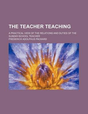 Book cover for The Teacher Teaching; A Practical View of the Relations and Duties of the Sunday-School Teacher