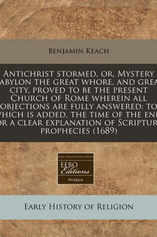 Cover of Antichrist Stormed, Or, Mystery Babylon the Great Whore, and Great City, Proved to Be the Present Church of Rome Wherein All Objections Are Fully Answered