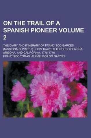 Cover of On the Trail of a Spanish Pioneer; The Diary and Itinerary of Francisco Garces (Missionary Priest) in His Travels Through Sonora, Arizona, and California, 1775-1776 Volume 2