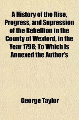 Cover of A History of the Rise, Progress, and Supression of the Rebellion in the County of Wexford, in the Year 1798; To Which Is Annexed the Author's