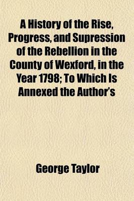 Book cover for A History of the Rise, Progress, and Supression of the Rebellion in the County of Wexford, in the Year 1798; To Which Is Annexed the Author's