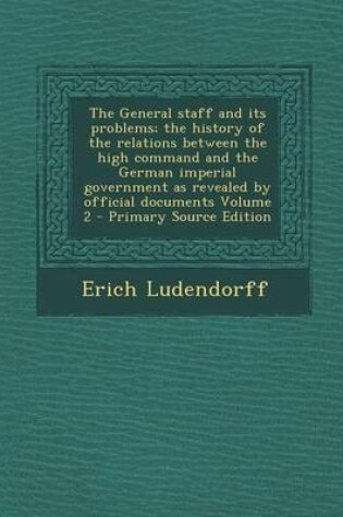 Cover of The General Staff and Its Problems; The History of the Relations Between the High Command and the German Imperial Government as Revealed by Official Documents Volume 2 - Primary Source Edition