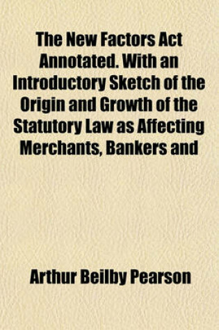 Cover of The New Factors ACT Annotated. with an Introductory Sketch of the Origin and Growth of the Statutory Law as Affecting Merchants, Bankers and