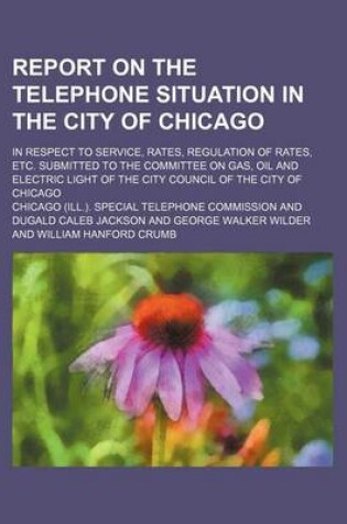 Cover of Report on the Telephone Situation in the City of Chicago; In Respect to Service, Rates, Regulation of Rates, Etc. Submitted to the Committee on Gas, Oil and Electric Light of the City Council of the City of Chicago