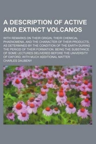 Cover of A Description of Active and Extinct Volcanos; With Remarks on Their Origin, Their Chemical Phaenomena, and the Character of Their Products, as Determined by the Condition of the Earth During the Period of Their Formation. Being the Substance of Some Lectu