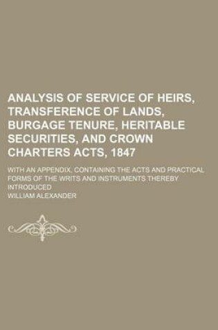 Cover of Analysis of Service of Heirs, Transference of Lands, Burgage Tenure, Heritable Securities, and Crown Charters Acts, 1847; With an Appendix, Containing the Acts and Practical Forms of the Writs and Instruments Thereby Introduced