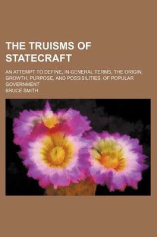 Cover of The Truisms of Statecraft; An Attempt to Define, in General Terms, the Origin, Growth, Purpose, and Possibilities, of Popular Government