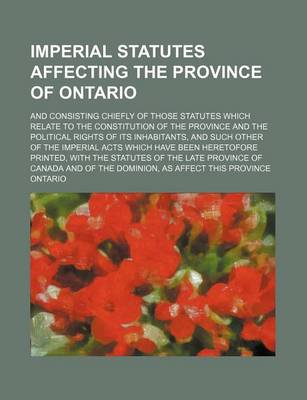 Book cover for Imperial Statutes Affecting the Province of Ontario; And Consisting Chiefly of Those Statutes Which Relate to the Constitution of the Province and the Political Rights of Its Inhabitants, and Such Other of the Imperial Acts Which Have Been Heretofore Prin