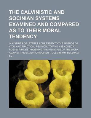 Book cover for The Calvinistic and Socinian Systems Examined and Compared as to Their Moral Tendency; In a Series of Letters Addressed to the Friends of Vital and PR