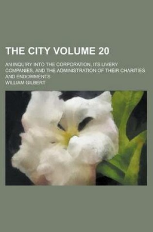 Cover of The City; An Inquiry Into the Corporation, Its Livery Companies, and the Administration of Their Charities and Endowments Volume 20