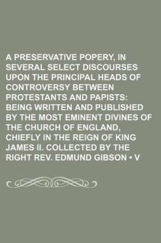 Cover of A Preservative Against Popery, in Several Select Discourses Upon the Principal Heads of Controversy Between Protestants and Papists (Volume 11); Being Written and Published by the Most Eminent Divines of the Church of England, Chiefly in the Reign of Kin